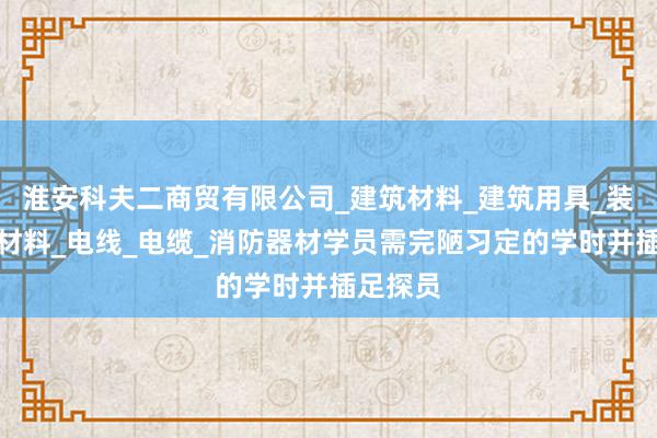 淮安科夫二商贸有限公司_建筑材料_建筑用具_装饰装潢材料_电线_电缆_消防器材学员需完陋习定的学时并插足探员