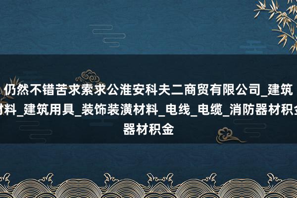仍然不错苦求索求公淮安科夫二商贸有限公司_建筑材料_建筑用具_装饰装潢材料_电线_电缆_消防器材积金